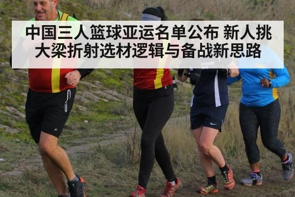 中国三人篮球亚运名单公布 新人挑大梁折射选材逻辑与备战新思路